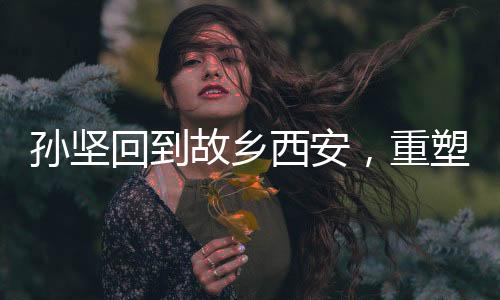 孙坚回到故乡西安，重塑昔日荣光——一场跨越时空的回乡之旅