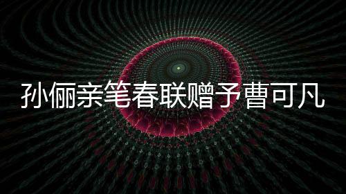 孙俪亲笔春联赠予曹可凡，传递文化温暖