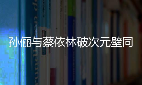 孙俪与蔡依林破次元壁同框，跨界合作的惊喜瞬间