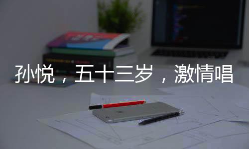 孙悦，五十三岁，激情唱跳的心永不老