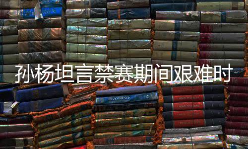 孙杨坦言禁赛期间艰难时刻，从足浴店寻找按摩师舒缓身心压力
