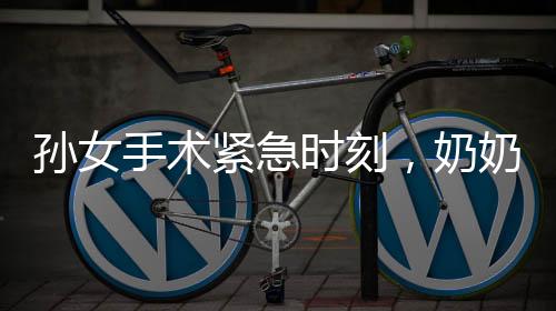 孙女手术紧急时刻，奶奶急晕手术室外——唤醒后的无尽关切与守护之情