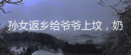 孙女返乡给爷爷上坟，奶奶的喜悦展现温暖家庭情