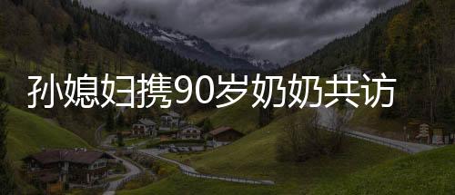 孙媳妇携90岁奶奶共访98岁哥哥，跨越世代的亲情之旅