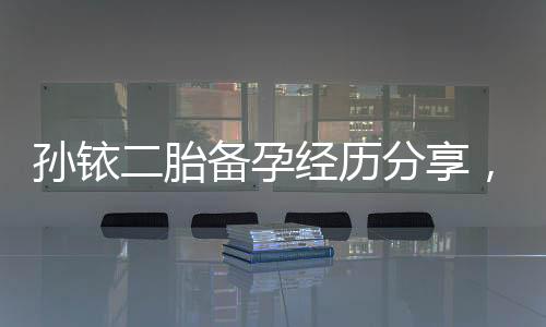 孙铱二胎备孕经历分享，备孕前不可忽略的5件事