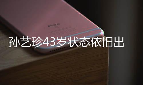 孙艺珍43岁状态依旧出色，依旧展现优雅魅力