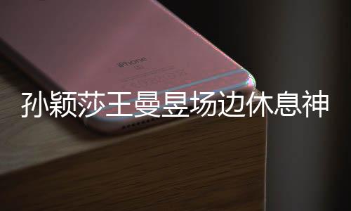 孙颖莎王曼昱场边休息神画面，乒坛女神的备战瞬间