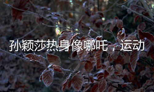 孙颖莎热身像哪吒，运动魅力的独特展现