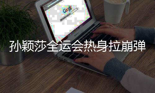 孙颖莎全运会热身拉崩弹力带，训练瞬间成焦点，展现运动员坚韧精神