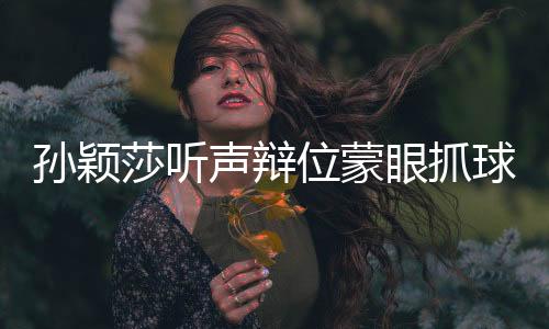 孙颖莎听声辩位蒙眼抓球，展现超凡实力与卓越技能
