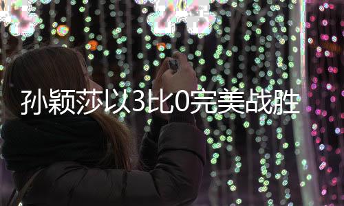 孙颖莎以3比0完美战胜穆罕默德，国乒新星闪耀赛场