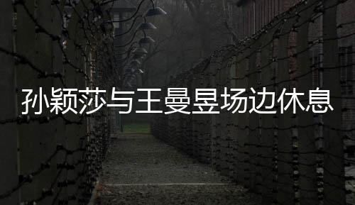孙颖莎与王曼昱场边休息，尽显运动员风采