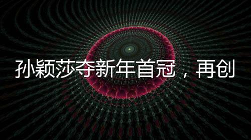 孙颖莎夺新年首冠，再创乒坛辉煌