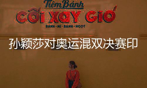 孙颖莎对奥运混双决赛印象深刻，乒坛新星闪耀东京奥运会