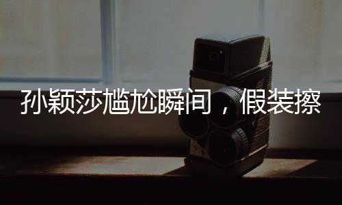 孙颖莎尴尬瞬间，假装擦球桌背后的故事