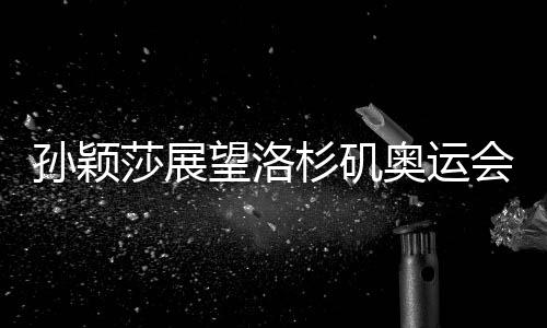 孙颖莎展望洛杉矶奥运会，期待赛场再展风采