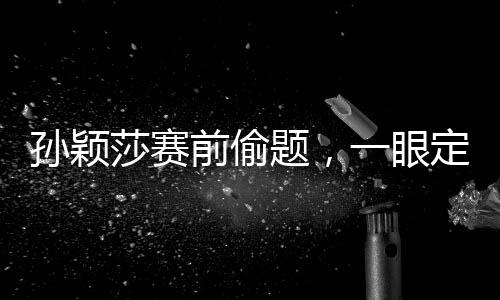 孙颖莎赛前偷题，一眼定胜负的神秘力量揭秘