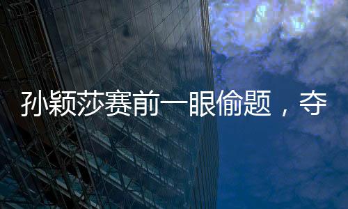 孙颖莎赛前一眼偷题，夺冠背后的故事与策略解读