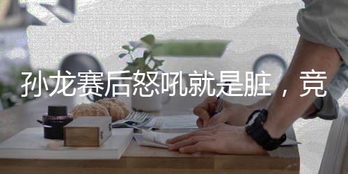 孙龙赛后怒吼就是脏，竞技运动的挫折与真实情感的爆发