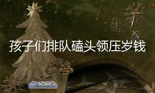 孩子们排队磕头领压岁钱，盆都磕扁了——传统习俗下的新年压岁钱盛况