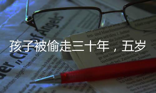 孩子被偷走三十年，五岁时与家人团聚终于圆满实现，历史之痛背后的重逢喜悦