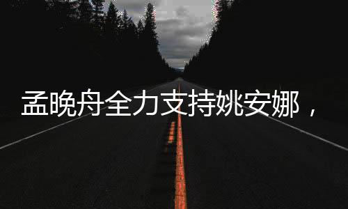 孟晚舟全力支持姚安娜，跨界合作展现强大团队力量