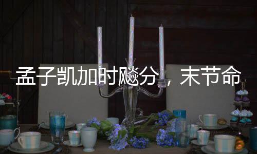 孟子凯加时飚分，末节命中四记三分——篮球赛场上的英勇表现