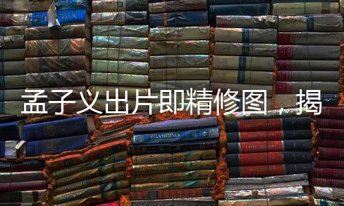 孟子义出片即精修图，揭秘背后的故事与影像艺术之美