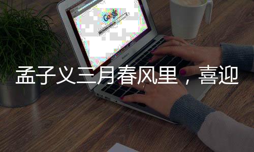孟子义三月春风里，喜迎三大代言官宣