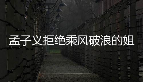 孟子义拒绝乘风破浪的姐姐邀请，引发各界热议