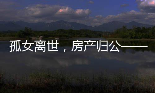 孤女离世，房产归公——一起关注无继承人遗产的归宿