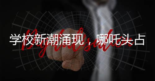 学校新潮涌现，哪吒头占领校园