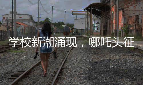学校新潮涌现，哪吒头征服校园，成为新一代风尚
