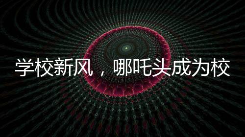 学校新风，哪吒头成为校园文化新潮流