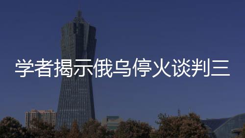 学者揭示俄乌停火谈判三大难题待解