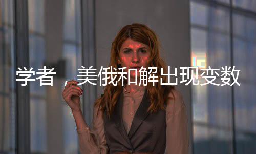 学者，美俄和解出现变数