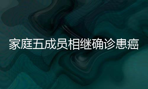 家庭五成员相继确诊患癌，同一病种引发关注