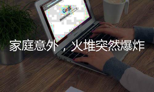 家庭意外，火堆突然爆炸，一家人紧急应对