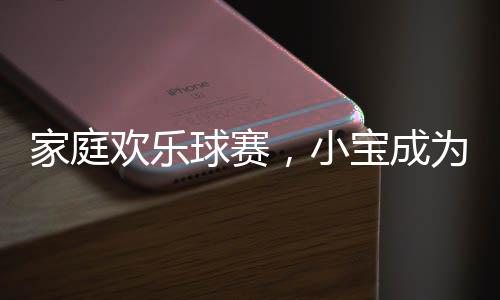 家庭欢乐球赛，小宝成为意外的球星
