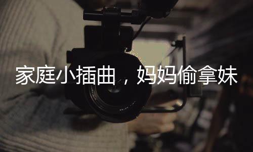 家庭小插曲，妈妈偷拿妹妹的旺仔引发姐妹情深与家庭纷争