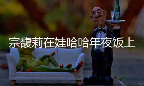 宗馥莉在娃哈哈年夜饭上给员工敬酒，传递企业文化与感恩之情