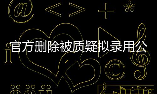 官方删除被质疑拟录用公示名单事件深度解析