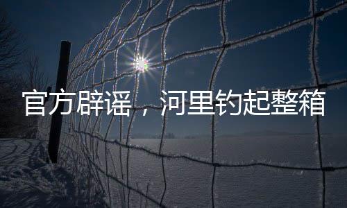 官方辟谣，河里钓起整箱现金纯属虚假传闻
