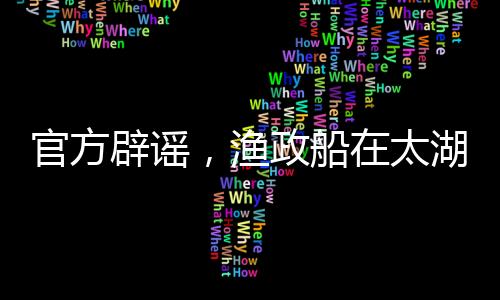 官方辟谣，渔政船在太湖禁渔期未捕捞，坚决维护太湖生态稳定