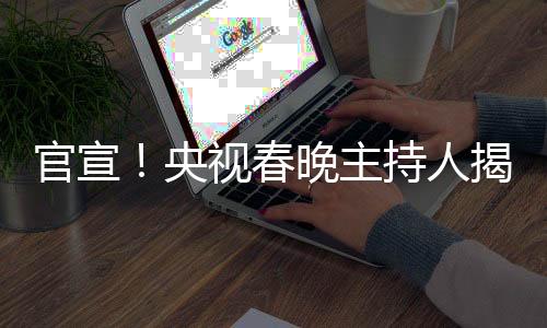 官宣！央视春晚主持人揭晓——新面孔与新期待