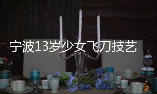 宁波13岁少女飞刀技艺惊艳众人，练就飞刀绝技背后的故事