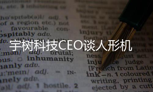 宇树科技CEO谈人形机器人技术进展