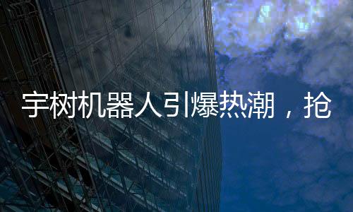 宇树机器人引爆热潮，抢先入手者已开始盈利
