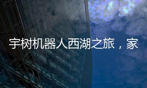 宇树机器人西湖之旅，家庭科技体验的新篇章