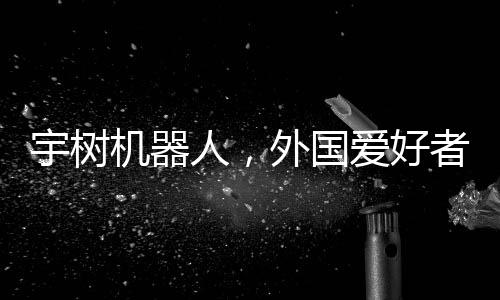 宇树机器人，外国爱好者引领新潮玩风潮，创意无穷展现技术魅力